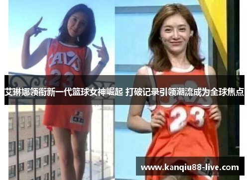 艾琳娜领衔新一代篮球女神崛起 打破记录引领潮流成为全球焦点